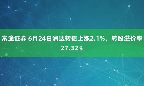 富途证券 6月24日润达转债上涨2.1%，转股溢价率27.32%