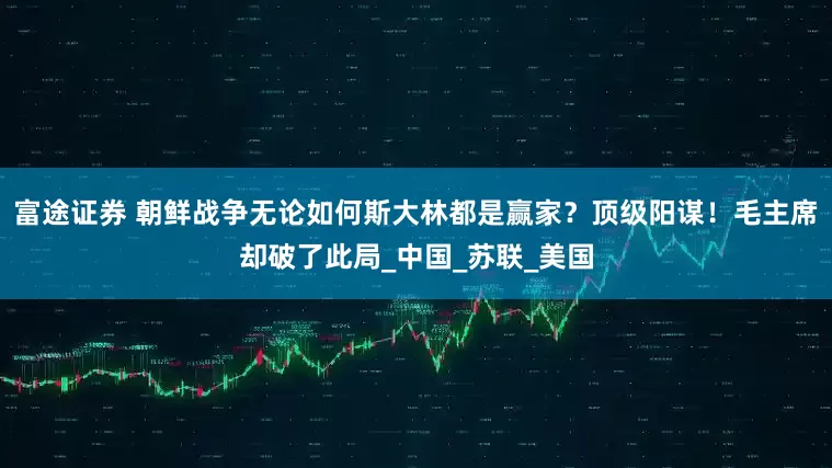富途证券 朝鲜战争无论如何斯大林都是赢家？顶级阳谋！毛主席却破了此局_中国_苏联_美国