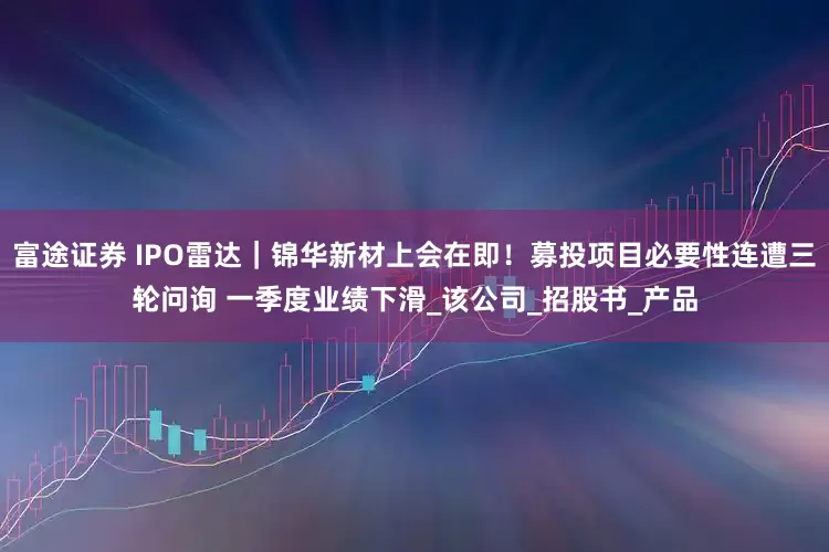富途证券 IPO雷达｜锦华新材上会在即！募投项目必要性连遭三轮问询 一季度业绩下滑_该公司_招股书_产品