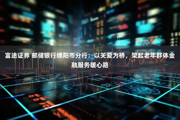 富途证券 邮储银行绵阳市分行：以关爱为桥，架起老年群体金融服务暖心路