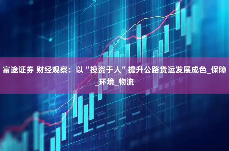 富途证券 财经观察：以“投资于人”提升公路货运发展成色_保障_环境_物流