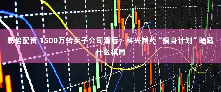 易倍配资 1500万转卖子公司背后：科兴制药“瘦身计划”暗藏什么棋局