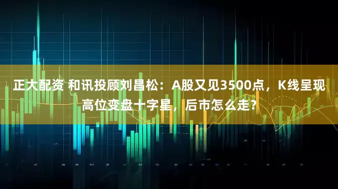 正大配资 和讯投顾刘昌松：A股又见3500点，K线呈现高位变盘十字星，后市怎么走？