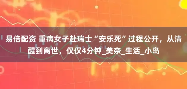 易倍配资 重病女子赴瑞士“安乐死”过程公开，从清醒到离世，仅仅4分钟_美奈_生活_小岛