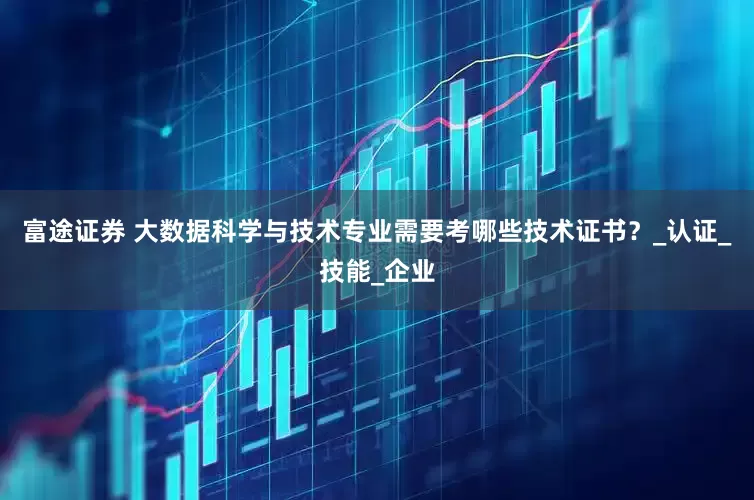 富途证券 大数据科学与技术专业需要考哪些技术证书？_认证_技能_企业