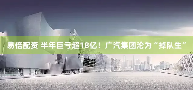 易倍配资 半年巨亏超18亿！广汽集团沦为“掉队生”