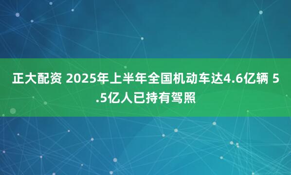 正大配资 2025年上半年全国机动车达4.6亿辆 5.5亿人已持有驾照