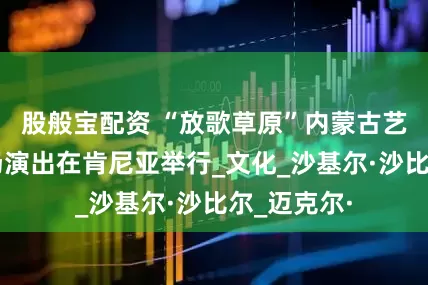 股般宝配资 “放歌草原”内蒙古艺术剧院专场演出在肯尼亚举行_文化_沙基尔·沙比尔_迈克尔·