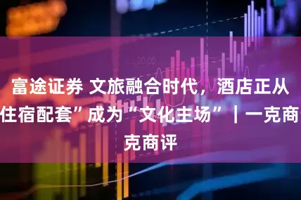 富途证券 文旅融合时代，酒店正从“住宿配套”成为“文化主场”｜一克商评