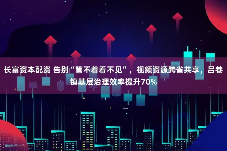 长富资本配资 告别“管不着看不见”，视频资源跨省共享，吕巷镇基层治理效率提升70%