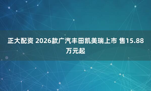 正大配资 2026款广汽丰田凯美瑞上市 售15.88万元起