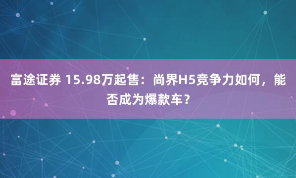 富途证券 15.98万起售：尚界H5竞争力如何，能否成为爆款车？