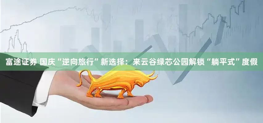 富途证券 国庆“逆向旅行”新选择：来云谷绿芯公园解锁“躺平式”度假