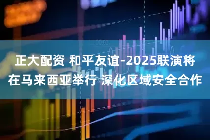 正大配资 和平友谊-2025联演将在马来西亚举行 深化区域安全合作