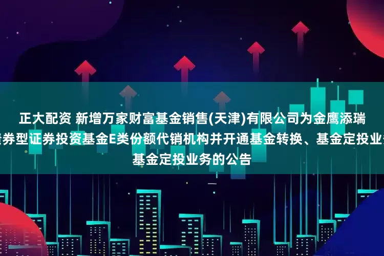正大配资 新增万家财富基金销售(天津)有限公司为金鹰添瑞中短债债券型证券投资基金E类份额代销机构并开通基金转换、基金定投业务的公告