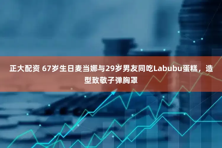 正大配资 67岁生日麦当娜与29岁男友同吃Labubu蛋糕，造型致敬子弹胸罩