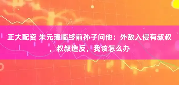 正大配资 朱元璋临终前孙子问他:外敌入侵有叔叔,叔叔造反,我该怎么办