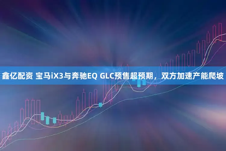 鑫亿配资 宝马iX3与奔驰EQ GLC预售超预期，双方加速产能爬坡