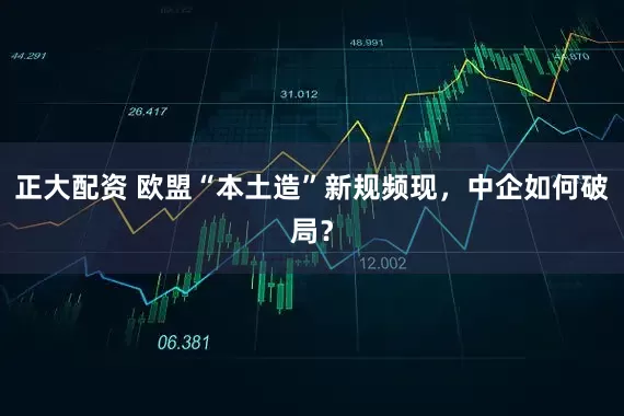 正大配资 欧盟“本土造”新规频现,中企如何破局?